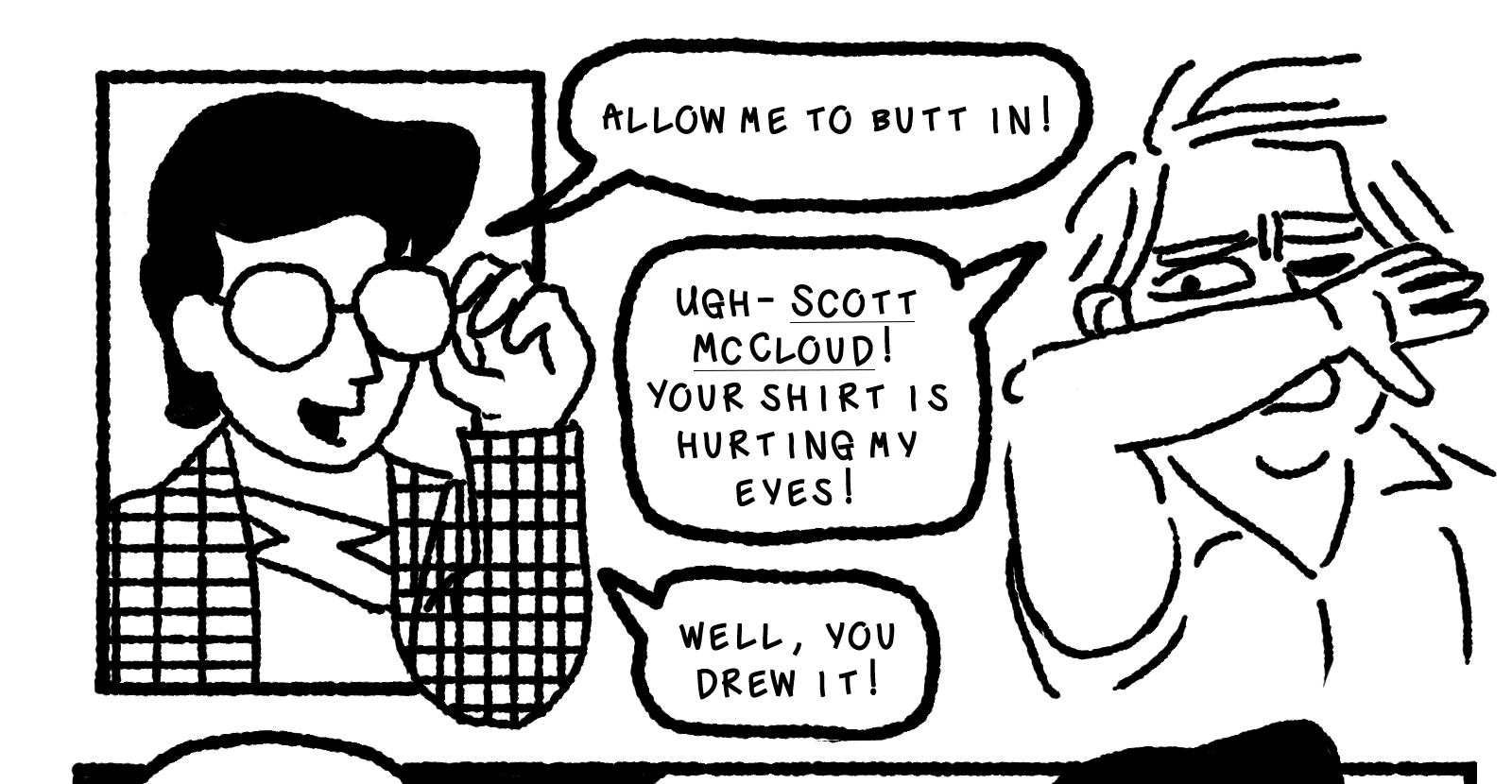 Scott McCloud pops up in a tiny panel of his own, a man wearing a loud plaid shirt with a swooped black hairdo and impenetrable glasses, which he is fixing with his arm hanging half out of the panel. He says, Allow me to butt in! Elk shields his face, pained, and says: Ugh- Scott McCloud! Your shirt is hurting my eyes! He replies, Well, you drew it!